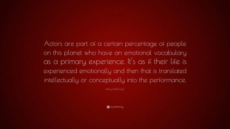 Mary McDonnell Quote: “Actors are part of a certain percentage of people on this planet who have an emotional vocabulary as a primary experience. It’s as if their life is experienced emotionally and then that is translated intellectually or conceptually into the performance.”