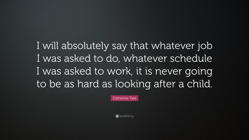 Catherine Tate Quote: “I will absolutely say that whatever job I was asked to do, whatever schedule I was asked to work, it is never going to be as hard as looking after a child.”