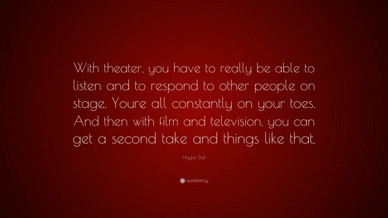 Haylie Duff Quote: “With theater, you have to really be able to listen and to respond to other people on stage. Youre all constantly on your toes. And then with film and television, you can get a second take and things like that.”