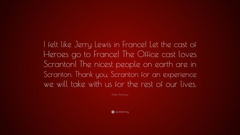 Kate Flannery Quote: “I felt like Jerry Lewis in France! Let the cast of Heroes go to France! The Office cast loves Scranton! The nicest people on earth are in Scranton. Thank you, Scranton for an experience we will take with us for the rest of our lives.”