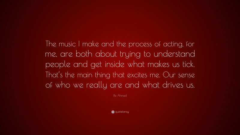 Riz Ahmed Quote: “The music I make and the process of acting, for me, are both about trying to understand people and get inside what makes us tick. That’s the main thing that excites me. Our sense of who we really are and what drives us.”