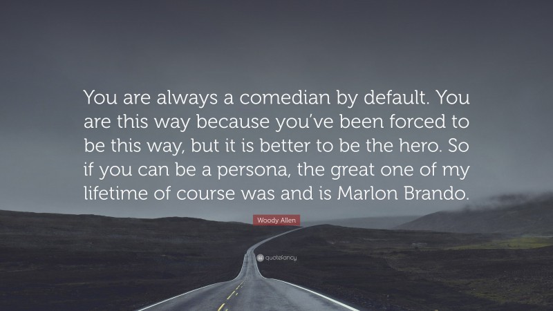 Woody Allen Quote: “You are always a comedian by default. You are this way because you’ve been forced to be this way, but it is better to be the hero. So if you can be a persona, the great one of my lifetime of course was and is Marlon Brando.”