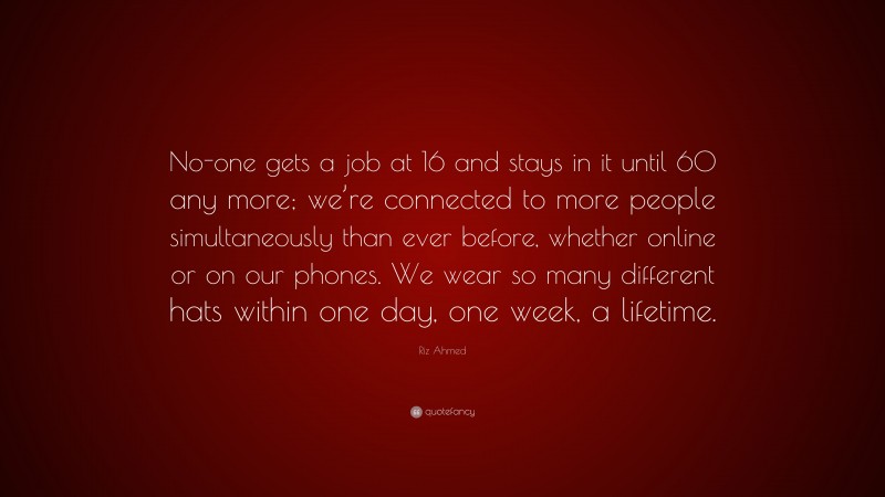 Riz Ahmed Quote: “No-one gets a job at 16 and stays in it until 60 any more; we’re connected to more people simultaneously than ever before, whether online or on our phones. We wear so many different hats within one day, one week, a lifetime.”
