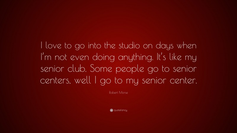 Robert Morse Quote: “I love to go into the studio on days when I’m not even doing anything. It’s like my senior club. Some people go to senior centers, well I go to my senior center.”