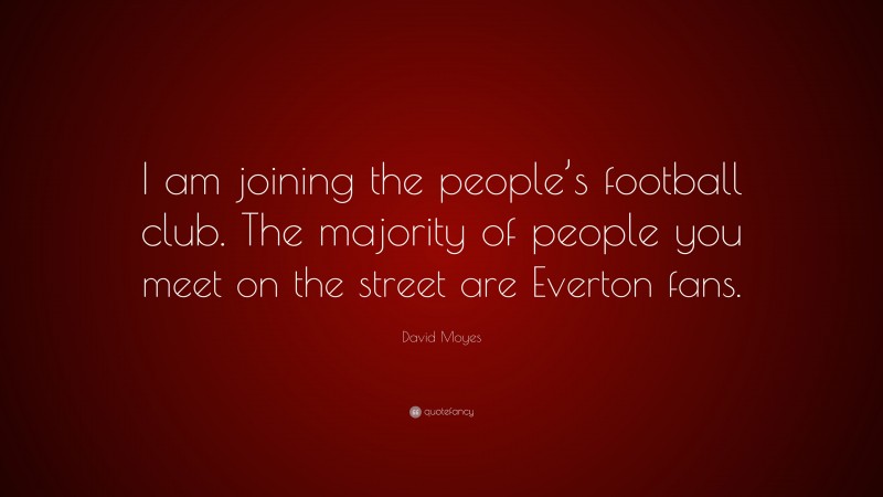 David Moyes Quote: “I am joining the people’s football club. The majority of people you meet on the street are Everton fans.”