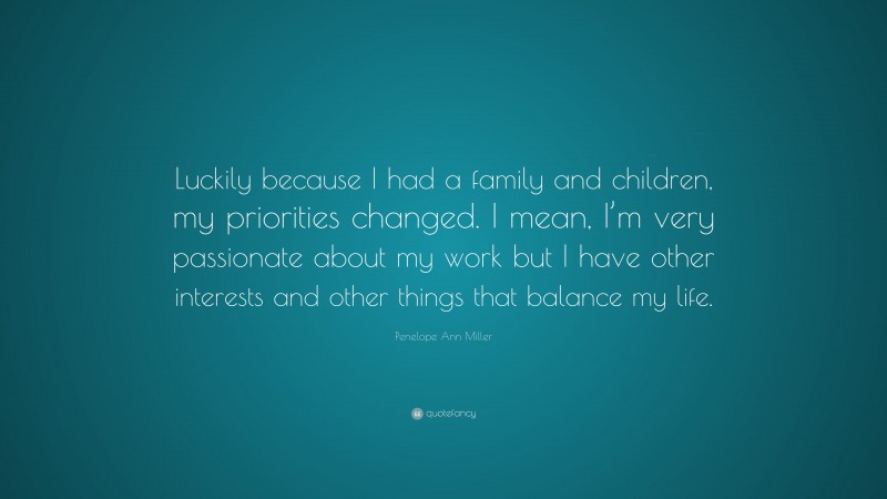 Penelope Ann Miller Quote: “Luckily because I had a family and children, my priorities changed. I mean, I’m very passionate about my work but I have other interests and other things that balance my life.”