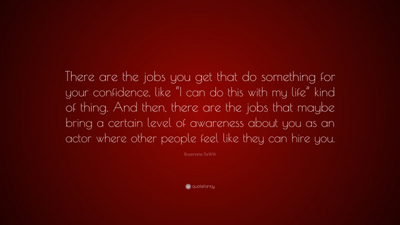 Rosemarie DeWitt Quote: “There are the jobs you get that do something for your confidence, like “I can do this with my life” kind of thing. And then, there are the jobs that maybe bring a certain level of awareness about you as an actor where other people feel like they can hire you.”
