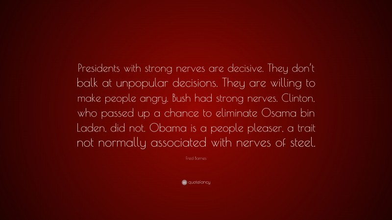 Fred Barnes Quote: “Presidents with strong nerves are decisive. They don’t balk at unpopular decisions. They are willing to make people angry. Bush had strong nerves. Clinton, who passed up a chance to eliminate Osama bin Laden, did not. Obama is a people pleaser, a trait not normally associated with nerves of steel.”