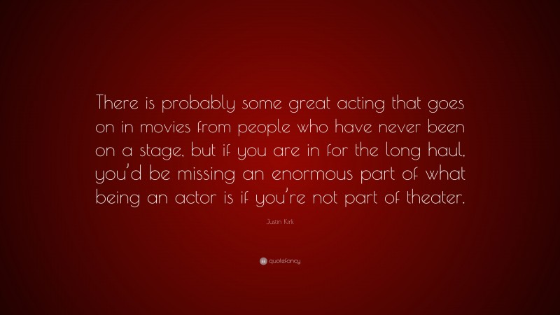 Justin Kirk Quote: “There is probably some great acting that goes on in movies from people who have never been on a stage, but if you are in for the long haul, you’d be missing an enormous part of what being an actor is if you’re not part of theater.”
