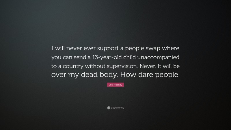 Joe Hockey Quote: “I will never ever support a people swap where you can send a 13-year-old child unaccompanied to a country without supervision. Never. It will be over my dead body. How dare people.”