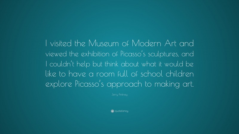 Jerry Pinkney Quote: “I visited the Museum of Modern Art and viewed the exhibition of Picasso’s sculptures, and I couldn’t help but think about what it would be like to have a room full of school children explore Picasso’s approach to making art.”