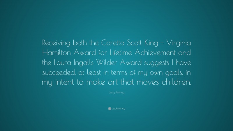 Jerry Pinkney Quote: “Receiving both the Coretta Scott King – Virginia Hamilton Award for Lifetime Achievement and the Laura Ingalls Wilder Award suggests I have succeeded, at least in terms of my own goals, in my intent to make art that moves children.”