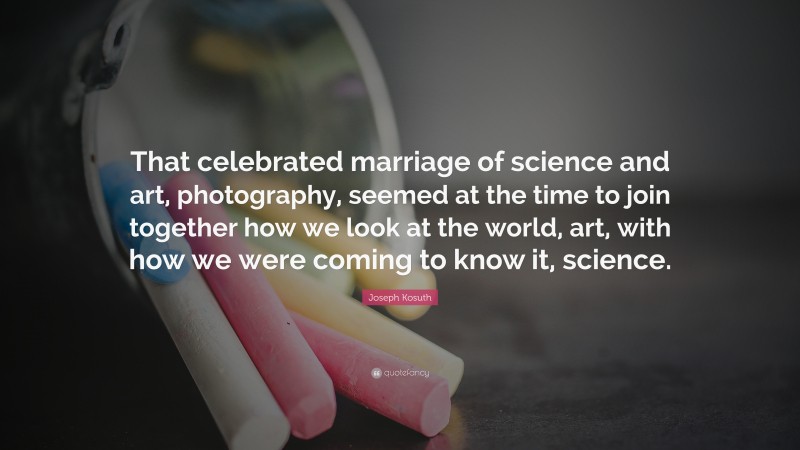 Joseph Kosuth Quote: “That celebrated marriage of science and art, photography, seemed at the time to join together how we look at the world, art, with how we were coming to know it, science.”