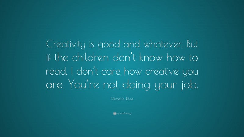 Michelle Rhee Quote: “Creativity is good and whatever. But if the children don’t know how to read, I don’t care how creative you are. You’re not doing your job.”
