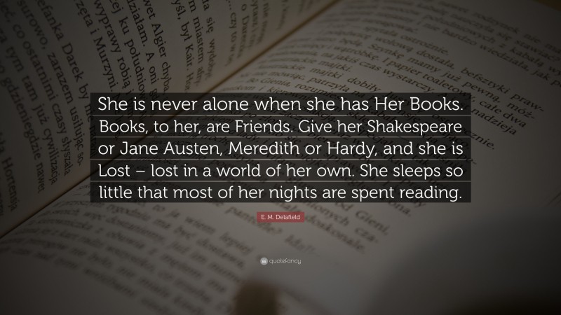 E. M. Delafield Quote: “She is never alone when she has Her Books. Books, to her, are Friends. Give her Shakespeare or Jane Austen, Meredith or Hardy, and she is Lost – lost in a world of her own. She sleeps so little that most of her nights are spent reading.”