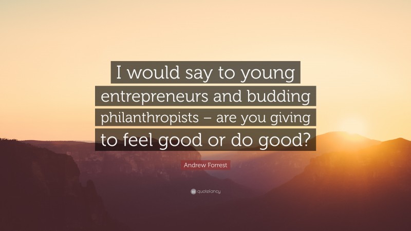 Andrew Forrest Quote: “I would say to young entrepreneurs and budding philanthropists – are you giving to feel good or do good?”