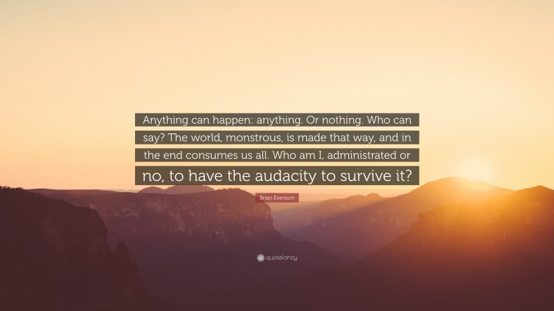 Brian Evenson Quote: “Anything can happen: anything. Or nothing. Who can say? The world, monstrous, is made that way, and in the end consumes us all. Who am I, administrated or no, to have the audacity to survive it?”