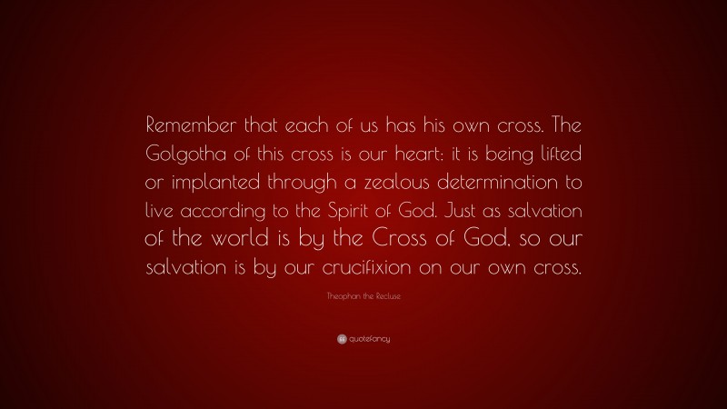 Theophan the Recluse Quote: “Remember that each of us has his own cross. The Golgotha of this cross is our heart: it is being lifted or implanted through a zealous determination to live according to the Spirit of God. Just as salvation of the world is by the Cross of God, so our salvation is by our crucifixion on our own cross.”
