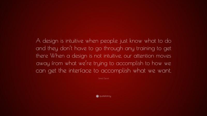 Jared Spool Quote: “A design is intuitive when people just know what to do and they don’t have to go through any training to get there When a design is not intuitive, our attention moves away from what we’re trying to accomplish to how we can get the interface to accomplish what we want.”