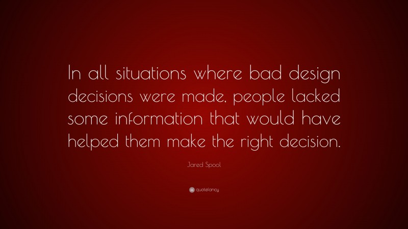Jared Spool Quote: “In all situations where bad design decisions were made, people lacked some information that would have helped them make the right decision.”