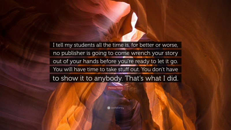 Melissa Febos Quote: “I tell my students all the time is, for better or worse, no publisher is going to come wrench your story out of your hands before you’re ready to let it go. You will have time to take stuff out. You don’t have to show it to anybody. That’s what I did.”