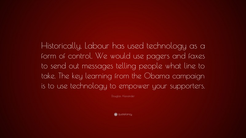 Douglas Alexander Quote: “Historically, Labour has used technology as a form of control. We would use pagers and faxes to send out messages telling people what line to take. The key learning from the Obama campaign is to use technology to empower your supporters.”