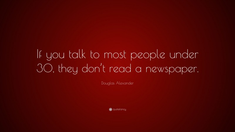 Douglas Alexander Quote: “If you talk to most people under 30, they don’t read a newspaper.”