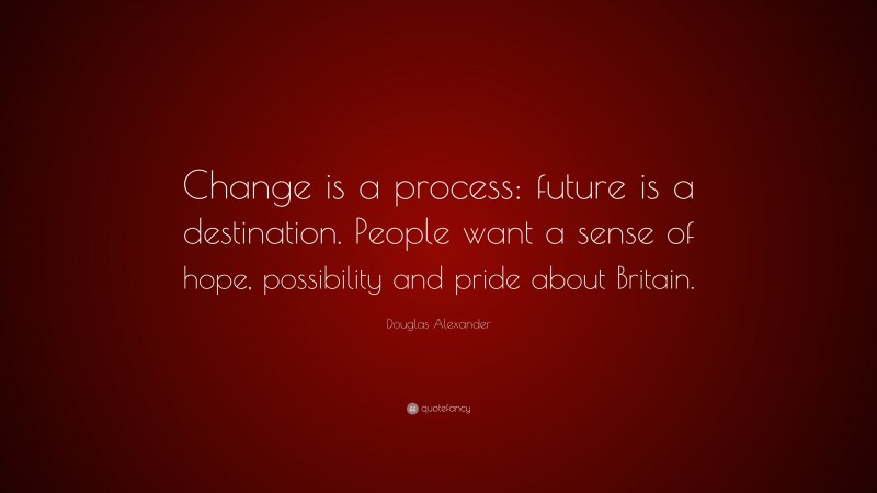 Douglas Alexander Quote: “Change is a process: future is a destination. People want a sense of hope, possibility and pride about Britain.”
