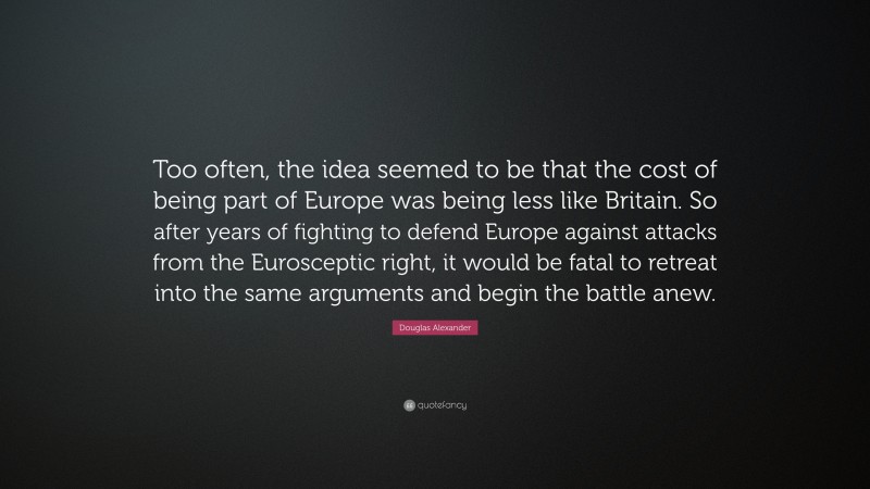 Douglas Alexander Quote: “Too often, the idea seemed to be that the cost of being part of Europe was being less like Britain. So after years of fighting to defend Europe against attacks from the Eurosceptic right, it would be fatal to retreat into the same arguments and begin the battle anew.”