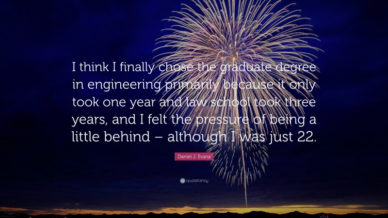 Daniel J. Evans Quote: “I think I finally chose the graduate degree in engineering primarily because it only took one year and law school took three years, and I felt the pressure of being a little behind – although I was just 22.”