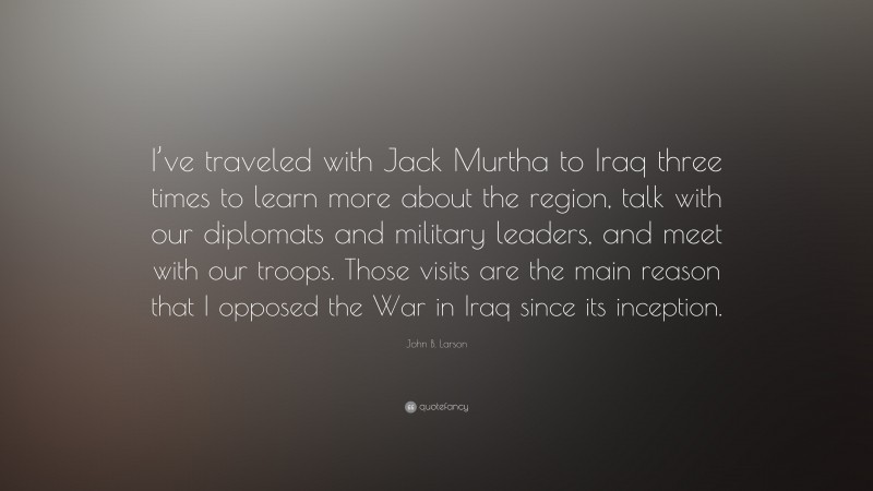 John B. Larson Quote: “I’ve traveled with Jack Murtha to Iraq three times to learn more about the region, talk with our diplomats and military leaders, and meet with our troops. Those visits are the main reason that I opposed the War in Iraq since its inception.”
