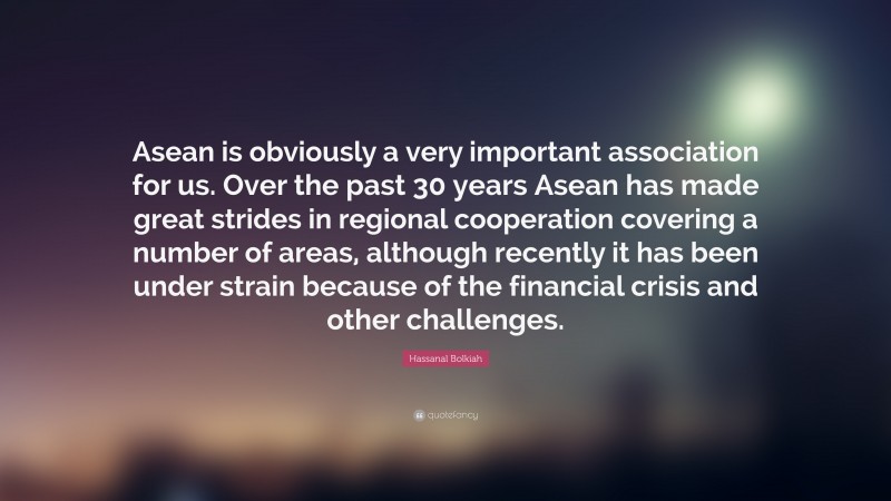 Hassanal Bolkiah Quote: “Asean is obviously a very important association for us. Over the past 30 years Asean has made great strides in regional cooperation covering a number of areas, although recently it has been under strain because of the financial crisis and other challenges.”