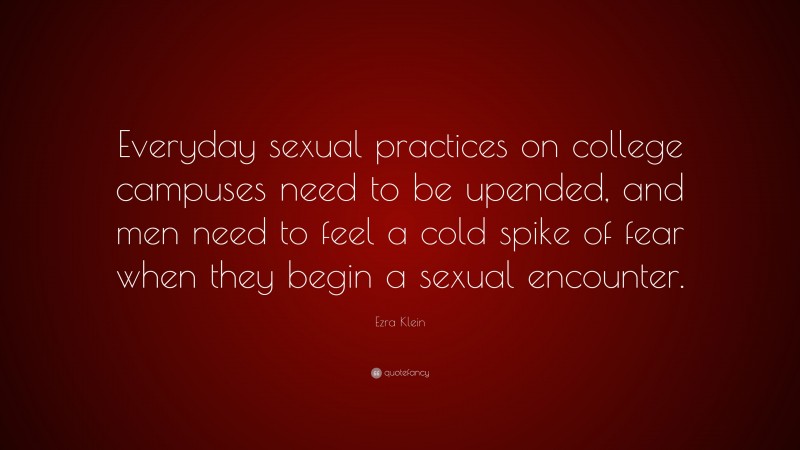 Ezra Klein Quote: “Everyday sexual practices on college campuses need to be upended, and men need to feel a cold spike of fear when they begin a sexual encounter.”