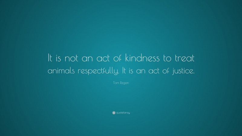 Tom Regan Quote: “It is not an act of kindness to treat animals respectfully. It is an act of justice.”