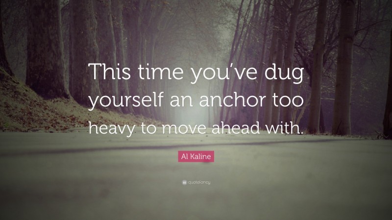 Al Kaline Quote: “This time you’ve dug yourself an anchor too heavy to move ahead with.”