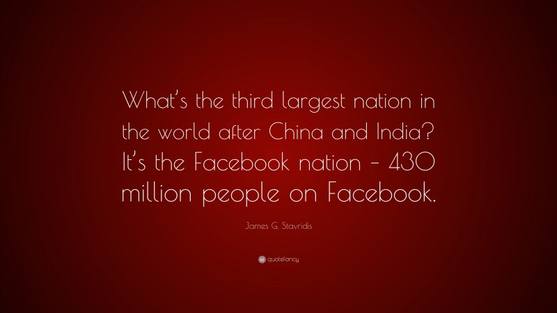 James G. Stavridis Quote: “What’s the third largest nation in the world after China and India? It’s the Facebook nation – 430 million people on Facebook.”