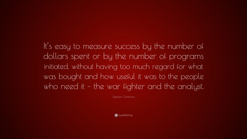 Stephen Cambone Quote: “It’s easy to measure success by the number of dollars spent or by the number of programs initiated, without having too much regard for what was bought and how useful it was to the people who need it – the war fighter and the analyst.”