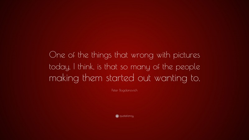 Peter Bogdanovich Quote: “One of the things that wrong with pictures today, I think, is that so many of the people making them started out wanting to.”