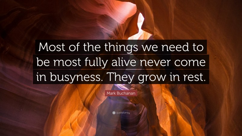 Mark Buchanan Quote: “Most of the things we need to be most fully alive never come in busyness. They grow in rest.”