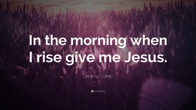 Jeremy Camp Quote: “In the morning when I rise give me Jesus.”