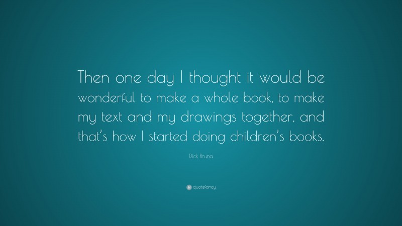 Dick Bruna Quote: “Then one day I thought it would be wonderful to make a whole book, to make my text and my drawings together, and that’s how I started doing children’s books.”
