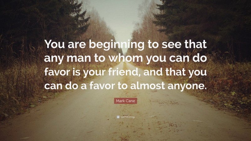 Mark Cane Quote: “You are beginning to see that any man to whom you can do favor is your friend, and that you can do a favor to almost anyone.”