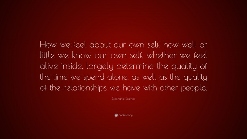Stephanie Dowrick Quote: “How we feel about our own self, how well or little we know our own self, whether we feel alive inside, largely determine the quality of the time we spend alone, as well as the quality of the relationships we have with other people.”