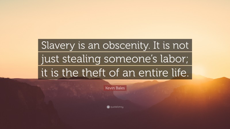 Kevin Bales Quote: “Slavery is an obscenity. It is not just stealing someone’s labor; it is the theft of an entire life.”