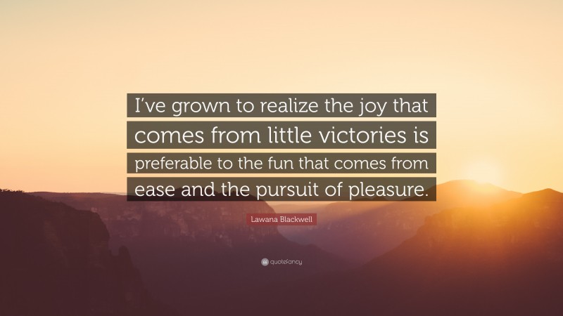 Lawana Blackwell Quote: “I’ve grown to realize the joy that comes from little victories is preferable to the fun that comes from ease and the pursuit of pleasure.”