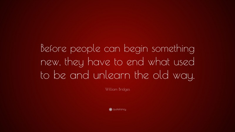 William Bridges Quote: “Before people can begin something new, they have to end what used to be and unlearn the old way.”