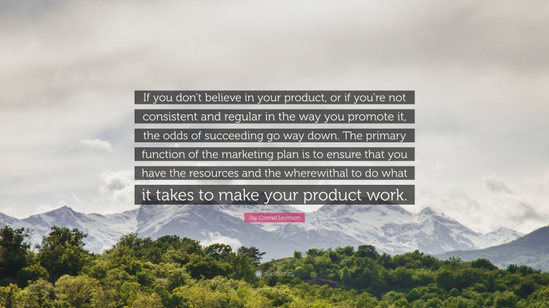 Jay Conrad Levinson Quote: “If you don’t believe in your product, or if you’re not consistent and regular in the way you promote it, the odds of succeeding go way down. The primary function of the marketing plan is to ensure that you have the resources and the wherewithal to do what it takes to make your product work.”