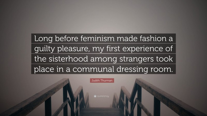 Judith Thurman Quote: “Long before feminism made fashion a guilty pleasure, my first experience of the sisterhood among strangers took place in a communal dressing room.”