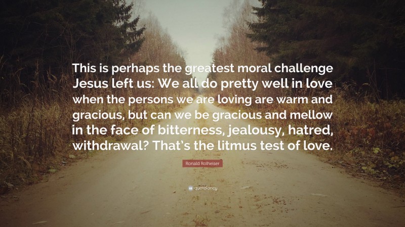 Ronald Rolheiser Quote: “This is perhaps the greatest moral challenge Jesus left us: We all do pretty well in love when the persons we are loving are warm and gracious, but can we be gracious and mellow in the face of bitterness, jealousy, hatred, withdrawal? That’s the litmus test of love.”