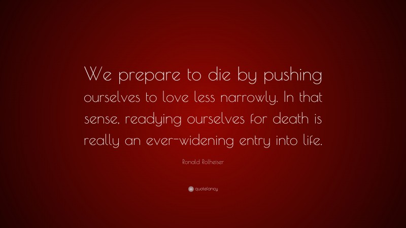 Ronald Rolheiser Quote: “We prepare to die by pushing ourselves to love less narrowly. In that sense, readying ourselves for death is really an ever-widening entry into life.”